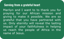 Serving from a grateful heart 
Marilyn and I want to to thank you for praying for our African mission and giving to make it possible. We are so grateful that you have partnered with us. Only eternity will reveal the lasting impact of your faithfulness in helping us reach the people of Africa in the name of Jesus.